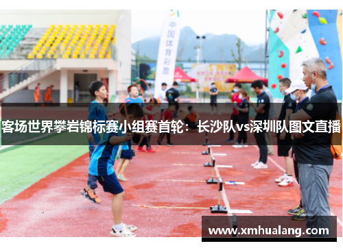 客场世界攀岩锦标赛小组赛首轮：长沙队vs深圳队图文直播